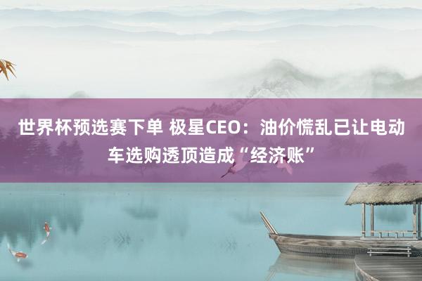 世界杯预选赛下单 极星CEO：油价慌乱已让电动车选购透顶造成