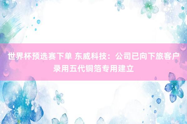 世界杯预选赛下单 东威科技：公司已向下旅客户录用五代铜箔专用