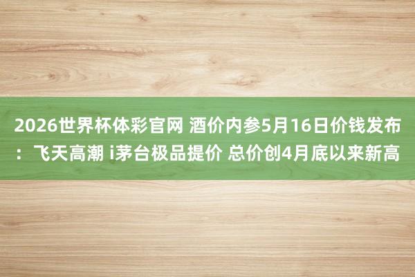 2026世界杯体彩官网 酒价内参5月16日价钱发布：飞天高潮
