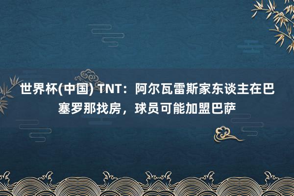 世界杯(中国) TNT：阿尔瓦雷斯家东谈主在巴塞罗那找房，球