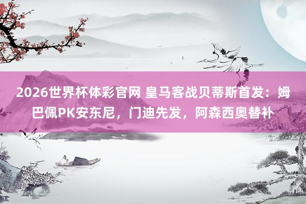 2026世界杯体彩官网 皇马客战贝蒂斯首发：姆巴佩PK安东尼