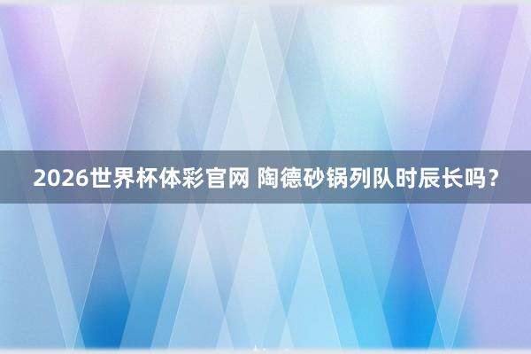 2026世界杯体彩官网 陶德砂锅列队时辰长吗？