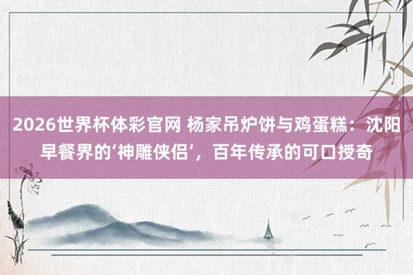 2026世界杯体彩官网 杨家吊炉饼与鸡蛋糕：沈阳早餐界的‘神