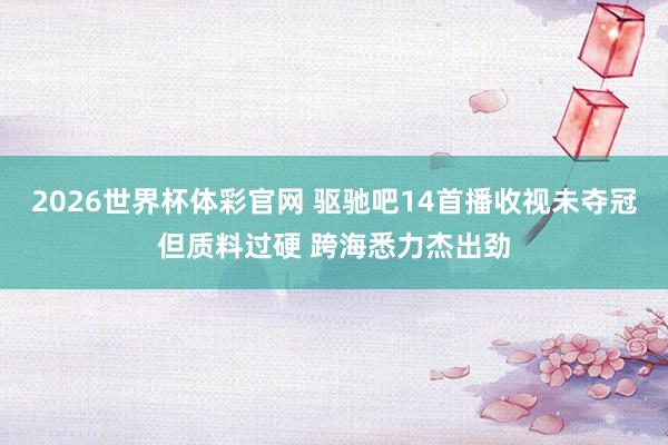 2026世界杯体彩官网 驱驰吧14首播收视未夺冠但质料过硬 