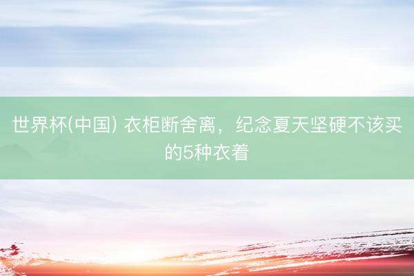 世界杯(中国) 衣柜断舍离，纪念夏天坚硬不该买的5种衣着