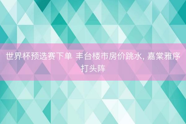 世界杯预选赛下单 丰台楼市房价跳水, 嘉棠雅序打头阵