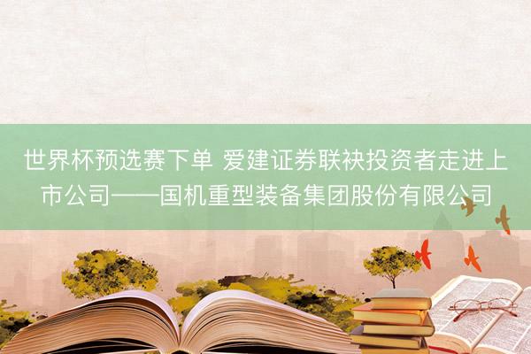 世界杯预选赛下单 爱建证券联袂投资者走进上市公司——国机重型